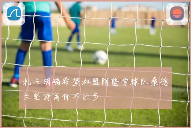 扎卡明确希望加盟阿隆索球队桑德兰坚持高价不让步