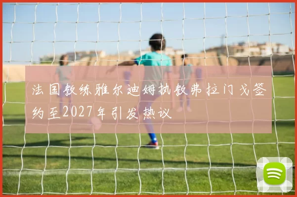 法国教练雅尔迪姆执教弗拉门戈签约至2027年引发热议