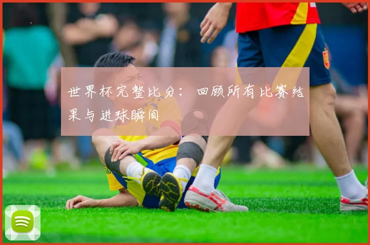 世界杯完整比分:回顾所有比赛结果与进球瞬间