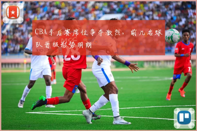 CBA季后赛席位争夺激烈,前几名球队晋级形势明朗