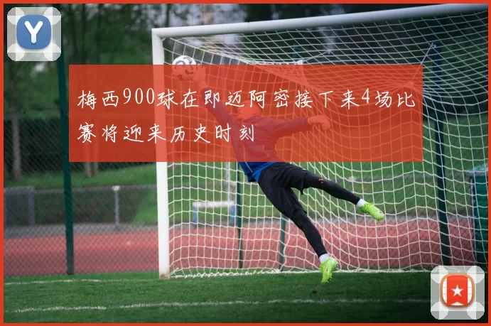 梅西900球在即迈阿密接下来4场比赛将迎来历史时刻