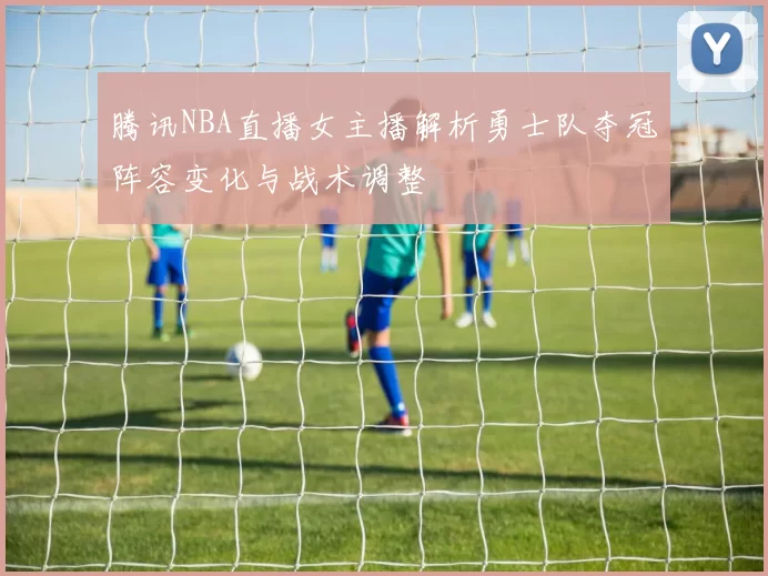 腾讯NBA直播女主播解析勇士队夺冠阵容变化与战术调整