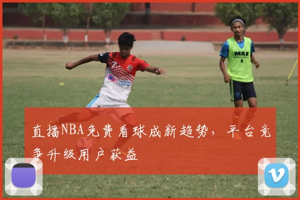 直播NBA免费看球成新趋势,平台竞争升级用户获益