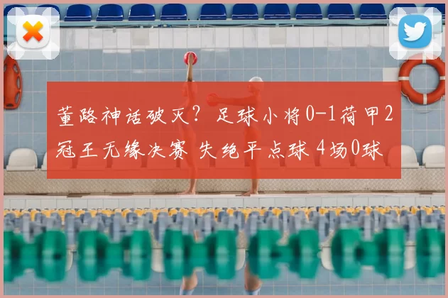 董路神话破灭?足球小将0-1荷甲2冠王无缘决赛 失绝平点球 4场0球
