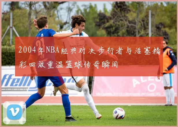 2004年NBA经典对决步行者与活塞精彩回放重温篮球传奇瞬间