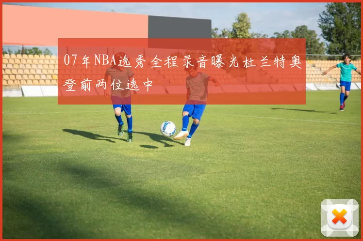 07年NBA选秀全程录音曝光杜兰特奥登前两位选中