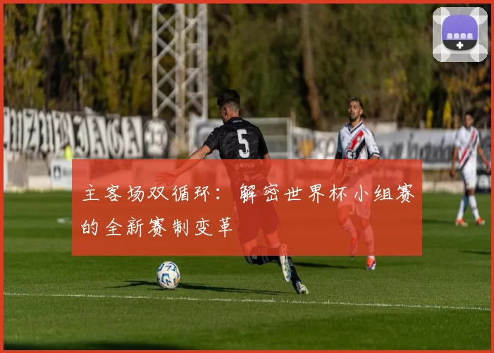 主客场双循环:解密世界杯小组赛的全新赛制变革