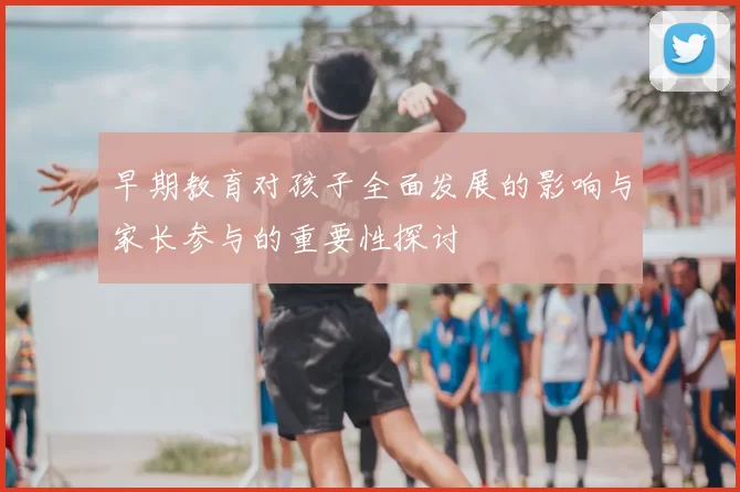 早期教育对孩子全面发展的影响与家长参与的重要性探讨