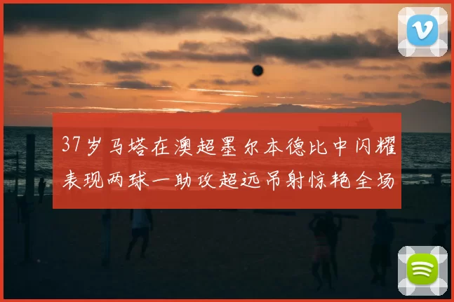 37岁马塔在澳超墨尔本德比中闪耀表现两球一助攻超远吊射惊艳全场