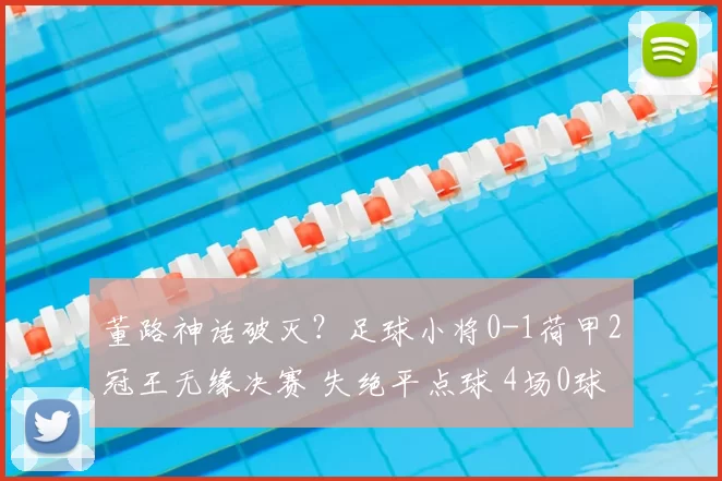 董路神话破灭?足球小将0-1荷甲2冠王无缘决赛 失绝平点球 4场0球
