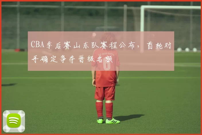 CBA季后赛山东队赛程公布,首轮对手确定争夺晋级名额
