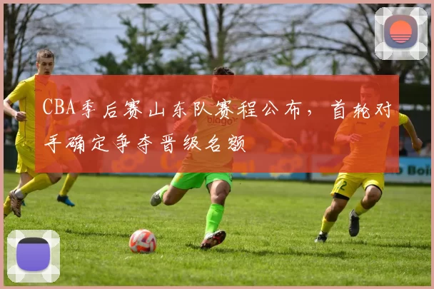 CBA季后赛山东队赛程公布,首轮对手确定争夺晋级名额