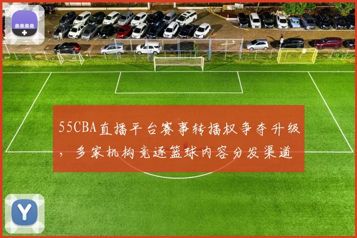 55CBA直播平台赛事转播权争夺升级,多家机构竞逐篮球内容分发渠道