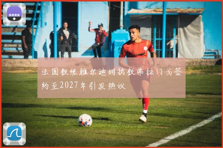 法国教练雅尔迪姆执教弗拉门戈签约至2027年引发热议
