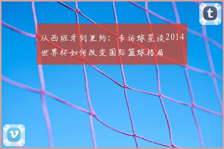 从西班牙到里约:专访球星谈2014世界杯如何改变国际篮球格局