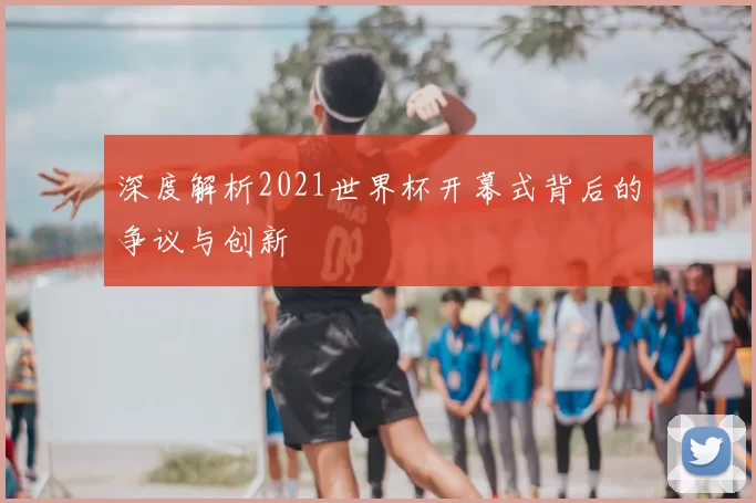 深度解析2021世界杯开幕式背后的争议与创新