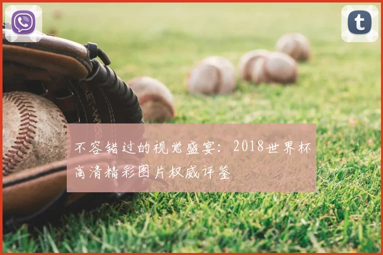不容错过的视觉盛宴:2018世界杯高清精彩图片权威评鉴