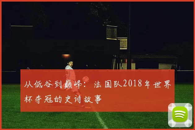 从低谷到巅峰：法国队2018年世界杯夺冠的史诗故事