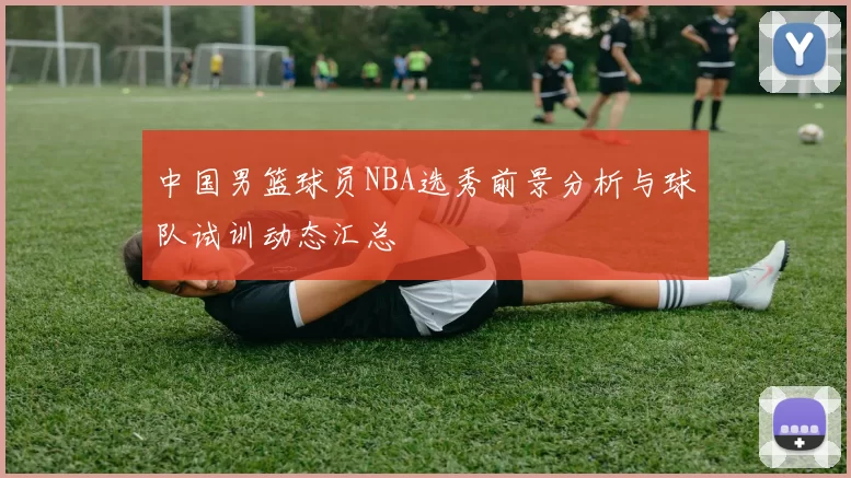 中国男篮球员NBA选秀前景分析与球队试训动态汇总