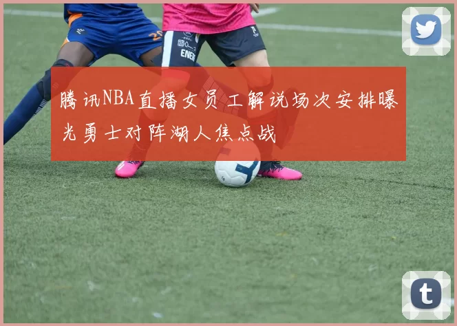 腾讯NBA直播女员工解说场次安排曝光勇士对阵湖人焦点战