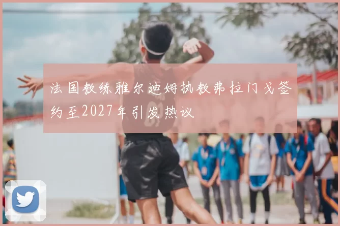 法国教练雅尔迪姆执教弗拉门戈签约至2027年引发热议