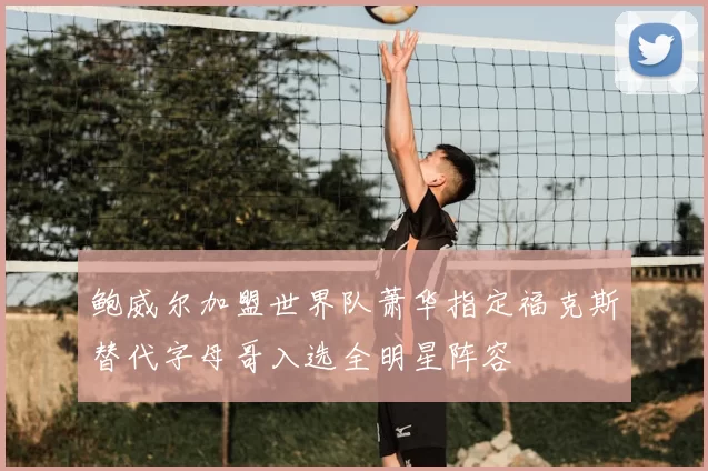 鲍威尔加盟世界队萧华指定福克斯替代字母哥入选全明星阵容