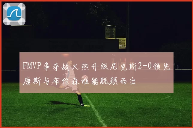 FMVP争夺战火热升级尼克斯2-0领先唐斯与布伦森谁能脱颖而出