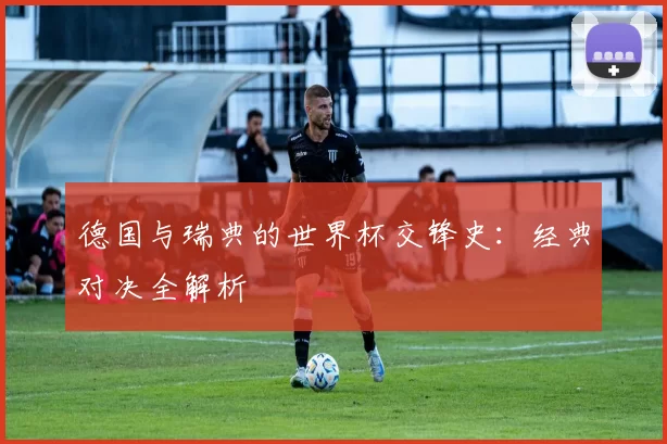 德国与瑞典的世界杯交锋史:经典对决全解析
