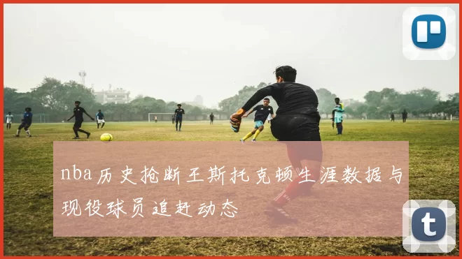 nba历史抢断王斯托克顿生涯数据与现役球员追赶动态