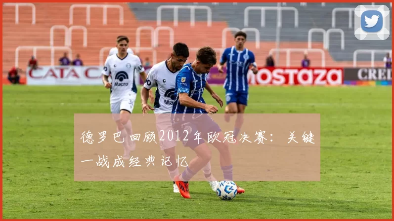 德罗巴回顾2012年欧冠决赛：关键一战成经典记忆