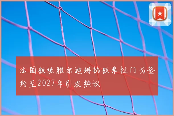 法国教练雅尔迪姆执教弗拉门戈签约至2027年引发热议