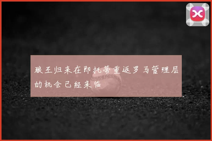 狼王归来在即托蒂重返罗马管理层的机会已经来临
