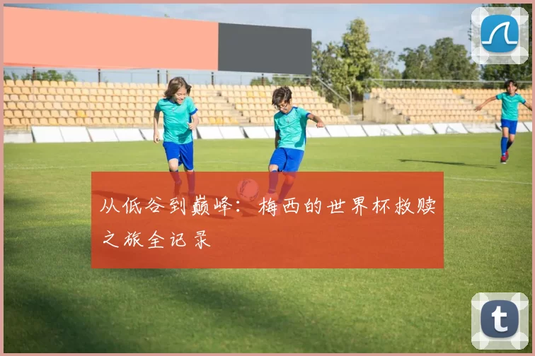 从低谷到巅峰：梅西的世界杯救赎之旅全记录