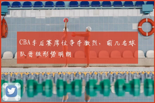 CBA季后赛席位争夺激烈,前几名球队晋级形势明朗