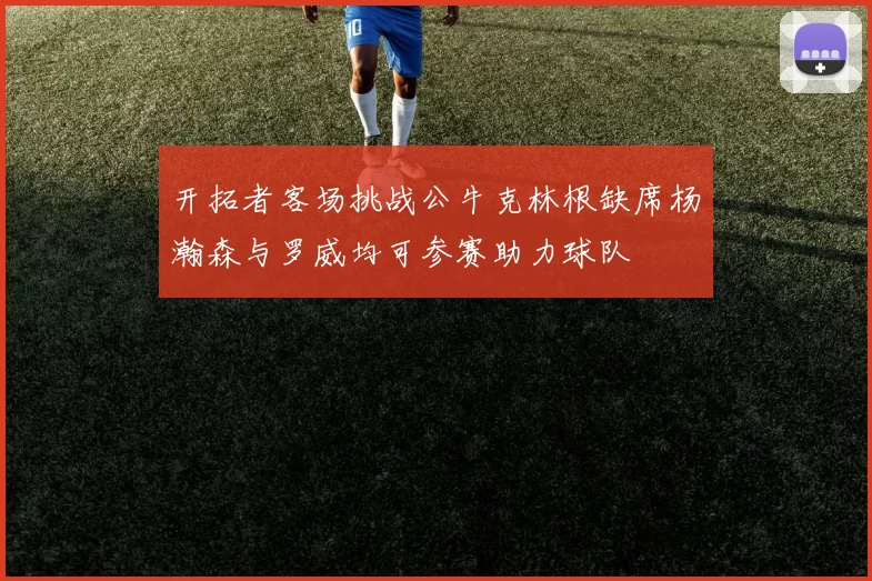开拓者客场挑战公牛克林根缺席杨瀚森与罗威均可参赛助力球队