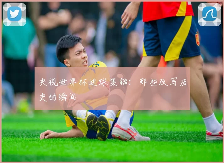 央视世界杯进球集锦：那些改写历史的瞬间