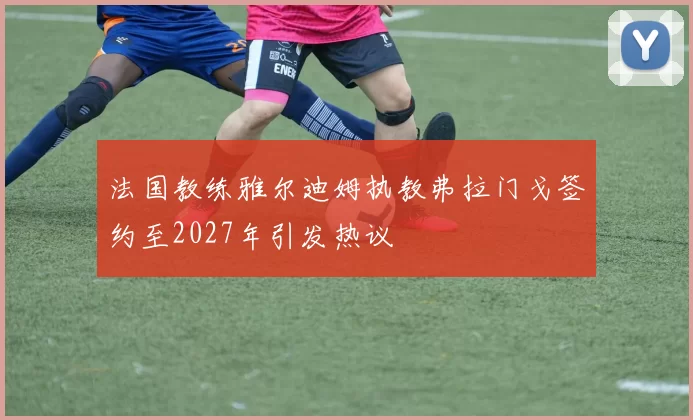 法国教练雅尔迪姆执教弗拉门戈签约至2027年引发热议