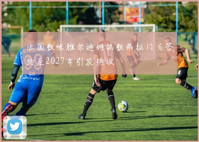 法国教练雅尔迪姆执教弗拉门戈签约至2027年引发热议