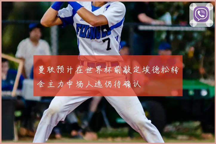 曼联预计在世界杯前敲定埃德松转会主力中场人选仍待确认