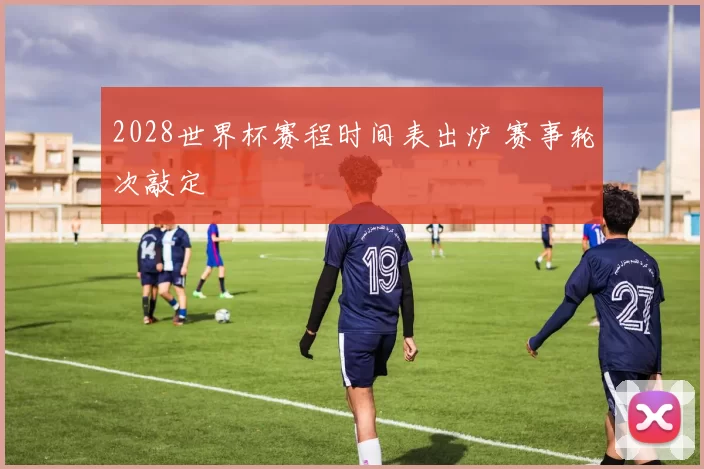 2028世界杯赛程时间表出炉 赛事轮次敲定