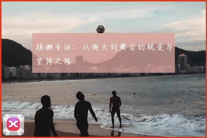 杨娜专访:从街头到舞台的蜕变与坚持之路