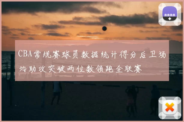CBA常规赛球员数据统计得分后卫场均助攻突破两位数领跑全联赛