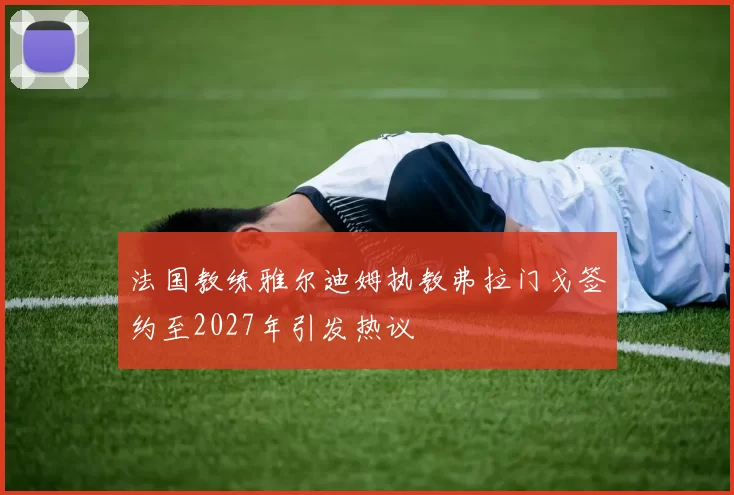 法国教练雅尔迪姆执教弗拉门戈签约至2027年引发热议
