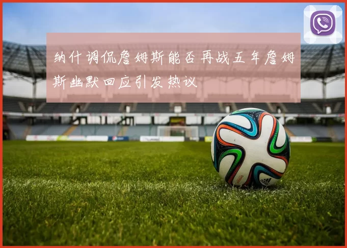 纳什调侃詹姆斯能否再战五年詹姆斯幽默回应引发热议