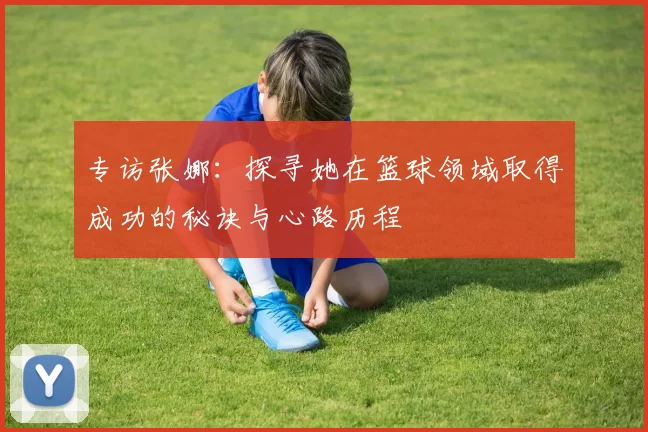 专访张娜:探寻她在篮球领域取得成功的秘诀与心路历程