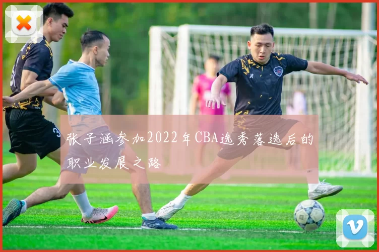 张子涵参加2022年CBA选秀落选后的职业发展之路