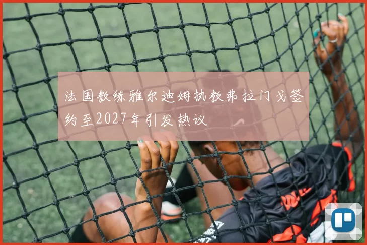 法国教练雅尔迪姆执教弗拉门戈签约至2027年引发热议