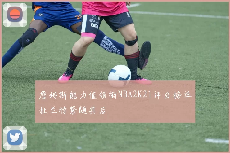 詹姆斯能力值领衔NBA2K21评分榜单杜兰特紧随其后