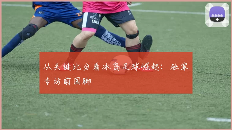 从关键比分看冰岛足球崛起:独家专访前国脚