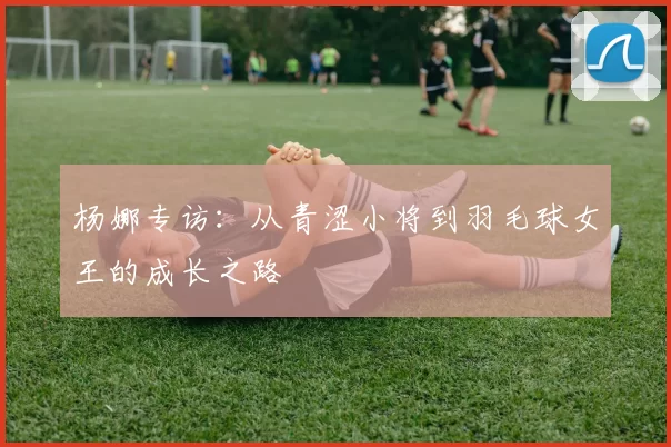 杨娜专访:从青涩小将到羽毛球女王的成长之路